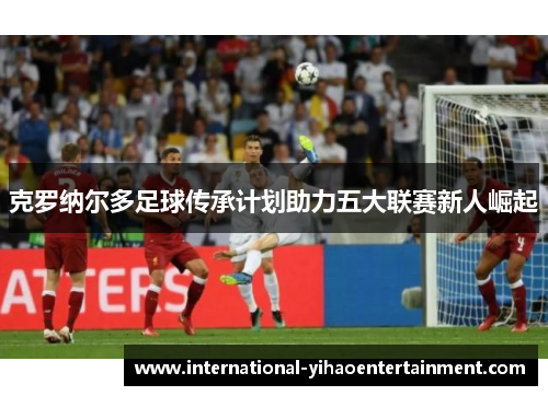 克罗纳尔多足球传承计划助力五大联赛新人崛起