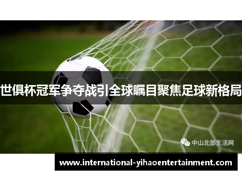 世俱杯冠军争夺战引全球瞩目聚焦足球新格局