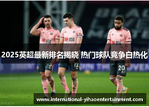 2025英超最新排名揭晓 热门球队竞争白热化