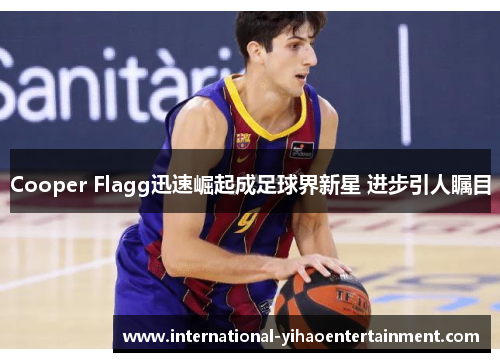Cooper Flagg迅速崛起成足球界新星 进步引人瞩目