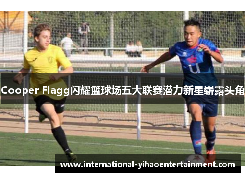Cooper Flagg闪耀篮球场五大联赛潜力新星崭露头角